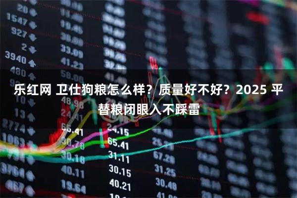 乐红网 卫仕狗粮怎么样？质量好不好？2025 平替粮闭眼入不踩雷