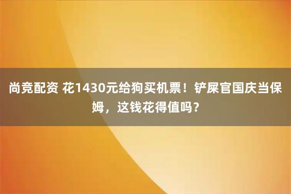 尚竞配资 花1430元给狗买机票！铲屎官国庆当保姆，这钱花得值吗？
