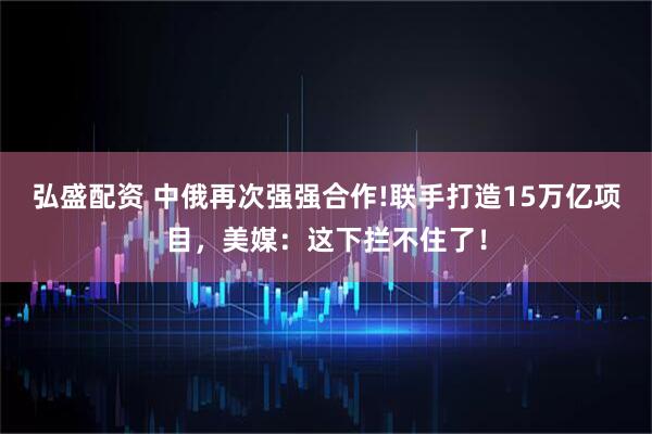 弘盛配资 中俄再次强强合作!联手打造15万亿项目，美媒：这下拦不住了！