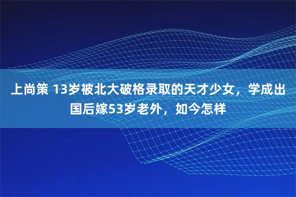 上尚策 13岁被北大破格录取的天才少女，学成出国后嫁53岁老外，如今怎样