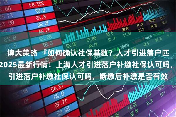 博大策略 『如何确认社保基数？人才引进落户匹配标准与达标方案』2025最新行情！上海人才引进落户补缴社保认可吗，断缴后补缴是否有效