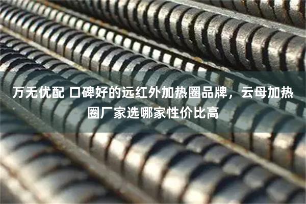 万无优配 口碑好的远红外加热圈品牌，云母加热圈厂家选哪家性价比高