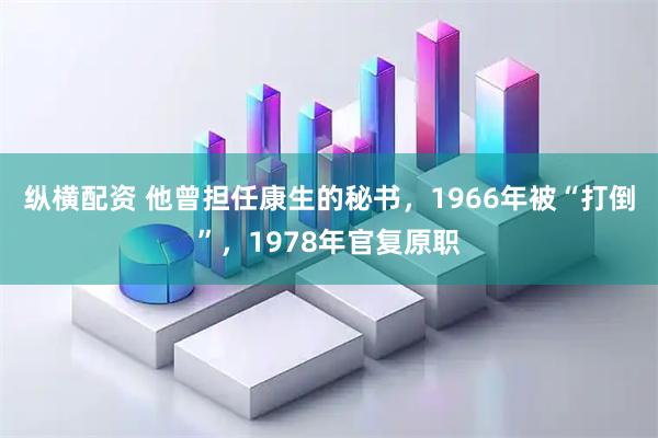 纵横配资 他曾担任康生的秘书，1966年被“打倒”，1978年官复原职