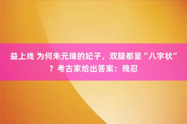 益上线 为何朱元璋的妃子，双腿都呈“八字状”？考古家给出答案：残忍