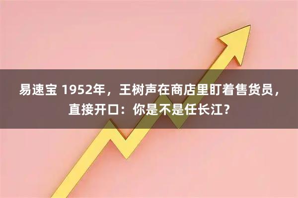 易速宝 1952年，王树声在商店里盯着售货员，直接开口：你是不是任长江？