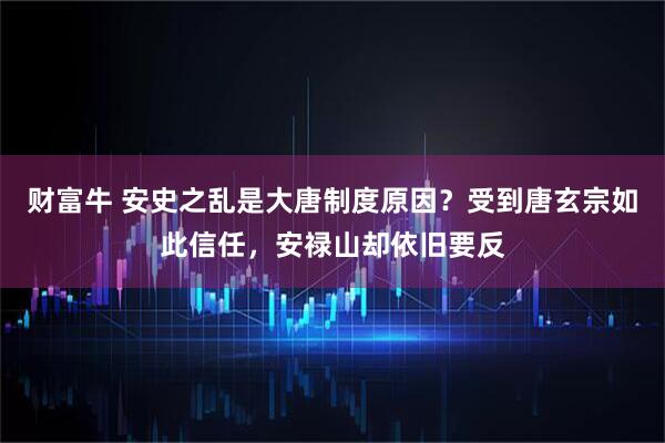 财富牛 安史之乱是大唐制度原因？受到唐玄宗如此信任，安禄山却依旧要反