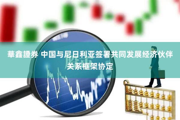 華鑫證券 中国与尼日利亚签署共同发展经济伙伴关系框架协定