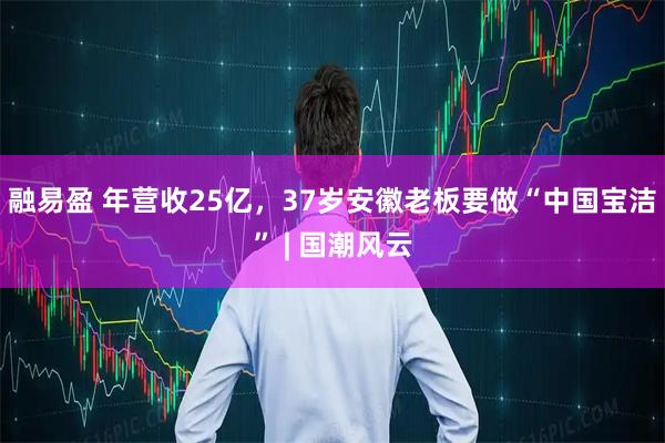 融易盈 年营收25亿，37岁安徽老板要做“中国宝洁” | 国潮风云