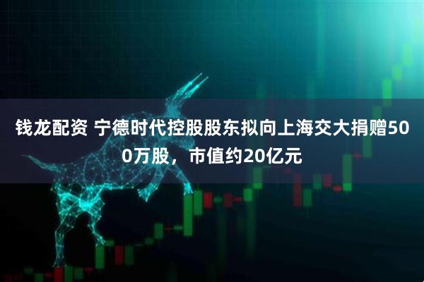 钱龙配资 宁德时代控股股东拟向上海交大捐赠500万股，市值约20亿元