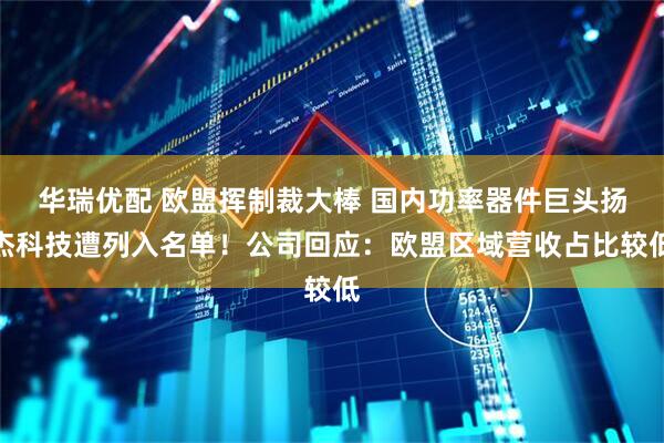 华瑞优配 欧盟挥制裁大棒 国内功率器件巨头扬杰科技遭列入名单！公司回应：欧盟区域营收占比较低