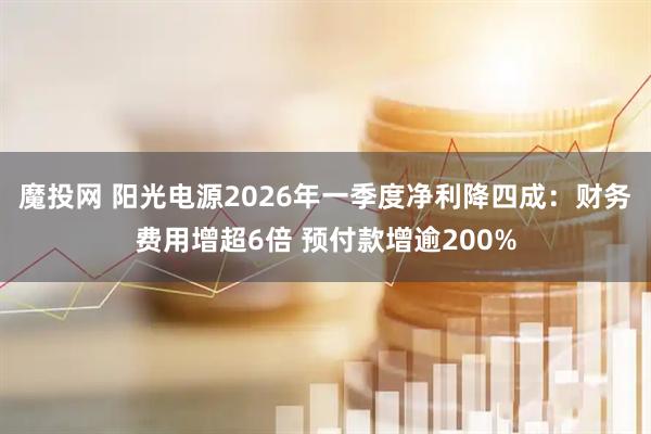魔投网 阳光电源2026年一季度净利降四成：财务费用增超6倍 预付款增逾200%