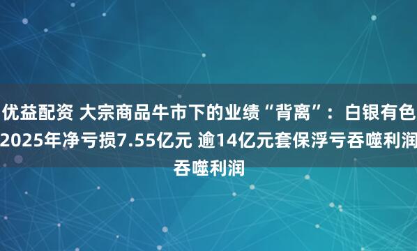 优益配资 大宗商品牛市下的业绩“背离”：白银有色2025年净亏损7.55亿元 逾14亿元套保浮亏吞噬利润