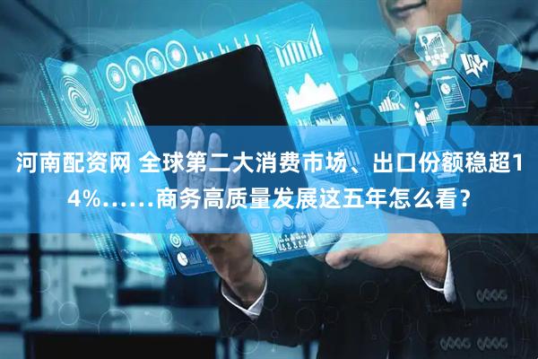河南配资网 全球第二大消费市场、出口份额稳超14%……商务高质量发展这五年怎么看？