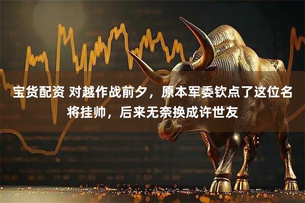 宝货配资 对越作战前夕，原本军委钦点了这位名将挂帅，后来无奈换成许世友