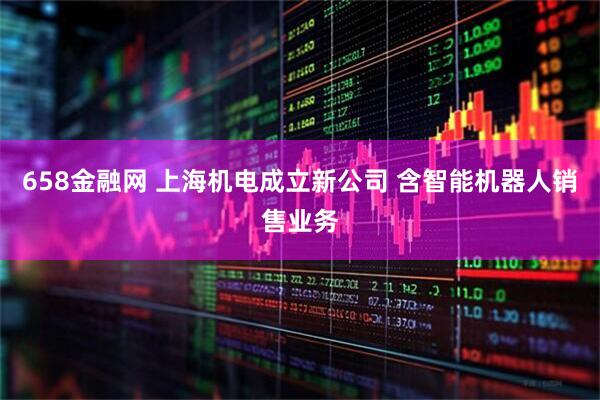 658金融网 上海机电成立新公司 含智能机器人销售业务