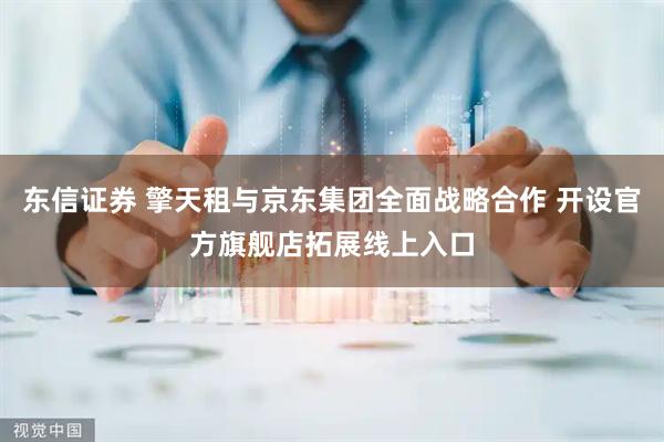 东信证券 擎天租与京东集团全面战略合作 开设官方旗舰店拓展线上入口