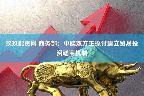 玖玖配资网 商务部：中欧双方正探讨建立贸易投资磋商机制