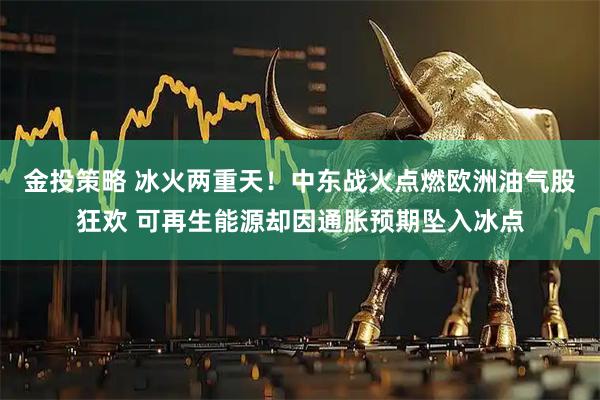 金投策略 冰火两重天！中东战火点燃欧洲油气股狂欢 可再生能源却因通胀预期坠入冰点