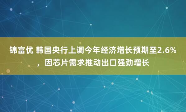 锦富优 韩国央行上调今年经济增长预期至2.6%，因芯片需求推动出口强劲增长