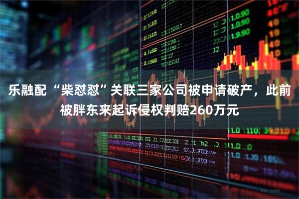 乐融配 “柴怼怼”关联三家公司被申请破产,此前被胖东来起诉侵权判赔260万元