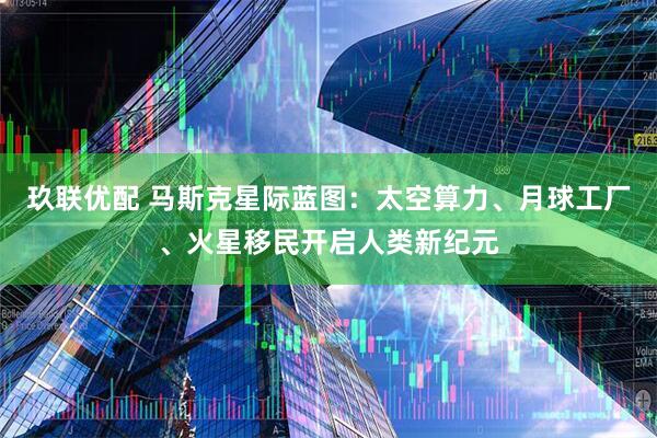 玖联优配 马斯克星际蓝图:太空算力、月球工厂、火星移民开启人类新纪元