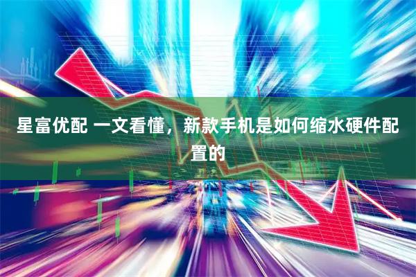 星富优配 一文看懂，新款手机是如何缩水硬件配置的