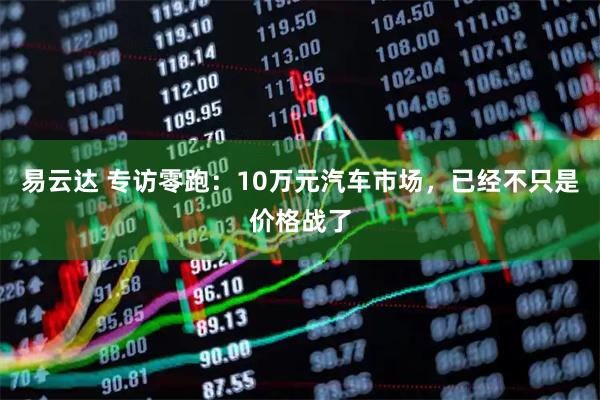 易云达 专访零跑：10万元汽车市场，已经不只是价格战了